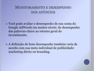 MONITORAMENTO E DESEMPENHO
DOS ANÚNCIOS
 Você pode avaliar o desempenho de sua conta do
Google AdWords em muitos níveis: do desempenho
das palavras-chave ao retorno geral do
investimento.
 A definição de bom desempenho também varia de
acordo com sua meta individual de publicidade:
marketing direto ou branding.
 