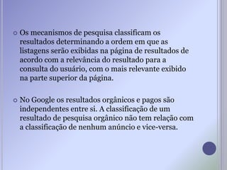  Os mecanismos de pesquisa classificam os
resultados determinando a ordem em que as
listagens serão exibidas na página de resultados de
acordo com a relevância do resultado para a
consulta do usuário, com o mais relevante exibido
na parte superior da página.
 No Google os resultados orgânicos e pagos são
independentes entre si. A classificação de um
resultado de pesquisa orgânico não tem relação com
a classificação de nenhum anúncio e vice-versa.
 