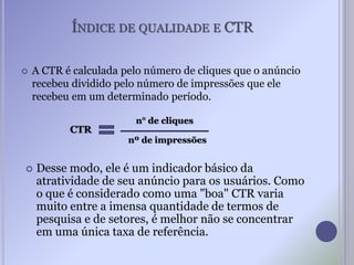 ÍNDICE DE QUALIDADE E CTR
nº de impressões
n° de cliques
CTR
 A CTR é calculada pelo número de cliques que o anúncio
recebeu dividido pelo número de impressões que ele
recebeu em um determinado período.
 Desse modo, ele é um indicador básico da
atratividade de seu anúncio para os usuários. Como
o que é considerado como uma "boa" CTR varia
muito entre a imensa quantidade de termos de
pesquisa e de setores, é melhor não se concentrar
em uma única taxa de referência.
 