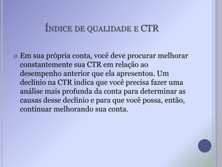 ÍNDICE DE QUALIDADE E CTR
 Em sua própria conta, você deve procurar melhorar
constantemente sua CTR em relação ao
desempenho anterior que ela apresentou. Um
declínio na CTR indica que você precisa fazer uma
análise mais profunda da conta para determinar as
causas desse declínio e para que você possa, então,
continuar melhorando sua conta.
 