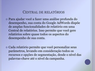 CENTRAL DE RELATÓRIOS
 Para ajudar você a fazer uma análise profunda do
desempenho, sua conta do Google AdWords dispõe
de amplas funcionalidades de relatório em uma
Central de relatórios. Isso permite que você gere
relatórios sobre quase todos os aspectos do
desempenho de sua conta.
 Cada relatório permite que você personalize seus
parâmetros, levando em consideração todos os
recursos e opções de segmentação, desde o nível das
palavras-chave até o nível da campanha.
 