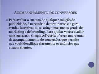 ACOMPANHAMENTO DE CONVERSÕES
 Para avaliar o sucesso de qualquer solução de
publicidade, é necessário determinar se ela gera
vendas lucrativas ou se atinge suas metas gerais de
marketing e de branding. Para ajudar você a avaliar
esse sucesso, o Google AdWords oferece um recurso
de acompanhamento de conversões que permite
que você identifique claramente os anúncios que
atraem clientes.
 