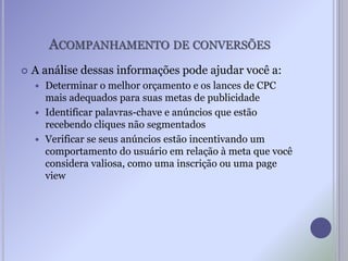 ACOMPANHAMENTO DE CONVERSÕES
 A análise dessas informações pode ajudar você a:
 Determinar o melhor orçamento e os lances de CPC
mais adequados para suas metas de publicidade
 Identificar palavras-chave e anúncios que estão
recebendo cliques não segmentados
 Verificar se seus anúncios estão incentivando um
comportamento do usuário em relação à meta que você
considera valiosa, como uma inscrição ou uma page
view
 