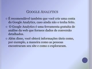 GOOGLE ANALYTICS
 É recomendável também que você crie uma conta
do Google Analytics, caso ainda não o tenha feito.
 O Google Analytics é uma ferramenta gratuita de
análise da web que fornece dados de conversão
detalhados.
 Além disso, você obterá informações úteis como,
por exemplo, a maneira como as pessoas
encontraram seu site e como o exploraram.
 