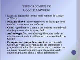 TERMOS COMUNS DO
GOOGLE ADWORDS
 Estes são alguns dos termos mais comuns do Google
AdWords:
 Palavra-chave - são os termos ou as frases que você
escolhe para acionar seu anúncio.
 Canal - geralmente, o canal é um website no qual você
deseja que seu anúncio seja exibido.
 Anúncio gráfico - o anúncio gráfico, que pode ser
estático ou animado, é exibido na rede de conteúdo do
Google.
 Campanha e grupo de anúncios - as contas do
Google AdWords são organizadas em campanhas e
grupos de anúncios. Em cada campanha, você tem um
ou mais grupos de anúncios, que são conjuntos de
anúncios, palavras-chave e canais relacionados.
 