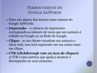 TERMOS COMUNS DO
GOOGLE ADWORDS
 Estes são alguns dos termos mais comuns do
Google AdWords:
 Impressão - o número de impressões
corresponde ao número de vezes que um anúncio é
exibido no Google ou na Rede do Google.
 Clique - se um cliente visualizar seu anúncio e
clicar nele, isso será registrado em sua conta como
um clique.
 CTR (clickthrough rate ou taxa de cliques)
A CTR é uma métrica que ajuda a mostrar o
desempenho de seus anúncios.
 
