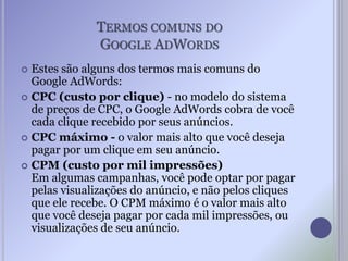 TERMOS COMUNS DO
GOOGLE ADWORDS
 Estes são alguns dos termos mais comuns do
Google AdWords:
 CPC (custo por clique) - no modelo do sistema
de preços de CPC, o Google AdWords cobra de você
cada clique recebido por seus anúncios.
 CPC máximo - o valor mais alto que você deseja
pagar por um clique em seu anúncio.
 CPM (custo por mil impressões)
Em algumas campanhas, você pode optar por pagar
pelas visualizações do anúncio, e não pelos cliques
que ele recebe. O CPM máximo é o valor mais alto
que você deseja pagar por cada mil impressões, ou
visualizações de seu anúncio.
 