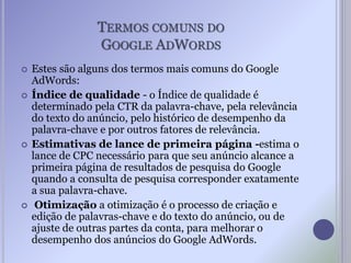TERMOS COMUNS DO
GOOGLE ADWORDS
 Estes são alguns dos termos mais comuns do Google
AdWords:
 Índice de qualidade - o Índice de qualidade é
determinado pela CTR da palavra-chave, pela relevância
do texto do anúncio, pelo histórico de desempenho da
palavra-chave e por outros fatores de relevância.
 Estimativas de lance de primeira página -estima o
lance de CPC necessário para que seu anúncio alcance a
primeira página de resultados de pesquisa do Google
quando a consulta de pesquisa corresponder exatamente
a sua palavra-chave.
 Otimização a otimização é o processo de criação e
edição de palavras-chave e do texto do anúncio, ou de
ajuste de outras partes da conta, para melhorar o
desempenho dos anúncios do Google AdWords.
 