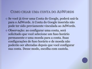 COMO CRIAR UMA CONTA DO ADWORDS
 Se você já tiver uma Conta do Google, poderá usá-la
para o AdWords. A Conta do Google inserida não
pode ter sido previamente vinculada ao AdWords.
 Observação: ao configurar uma conta, será
solicitado que você selecione um fuso horário
permanente e uma moeda para a conta. Suas
configurações de fuso horário e de moeda não
poderão ser alteradas depois que você configurar
sua conta. Desse modo, escolha com cautela.
 