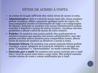 NÍVEIS DE ACESSO À CONTA
 As contas do Google AdWords têm vários níveis de acesso à conta.
 Administrativo: Este é o nível de acesso mais alto. Esses usuários
podem visualizar, editar e gerenciar qualquer parte da conta e de
suas campanhas (exceto as informações de login e as configurações
de idioma). Somente os usuários com acesso administrativo podem
convidar e desativar o acesso de outros usuários, visualizar convites
pendentes e alterar o nível de acesso de outro usuário.
 Padrão: Os usuários com acesso padrão têm praticamente os
mesmos recursos que aqueles com acesso administrativo, mas não
podem convidar outros usuários para compartilhar acesso, alterar
níveis de acesso de usuários ou desativar o acesso à conta.
 Somente leitura: Os usuários com acesso somente leitura podem
visualizar e gerar relatórios da Central de relatórios e navegar nas
guias "Campanhas" e "Oportunidades" no modo somente leitura.
 Somente por e-mail: Os usuários com acesso somente por e-mail
têm o nível de acesso mais baixo a uma conta. Eles podem somente
receber alertas de conta e outras notificações por e-mail.
 