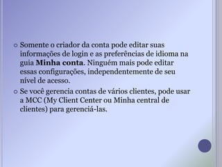  Somente o criador da conta pode editar suas
informações de login e as preferências de idioma na
guia Minha conta. Ninguém mais pode editar
essas configurações, independentemente de seu
nível de acesso.
 Se você gerencia contas de vários clientes, pode usar
a MCC (My Client Center ou Minha central de
clientes) para gerenciá-las.
 