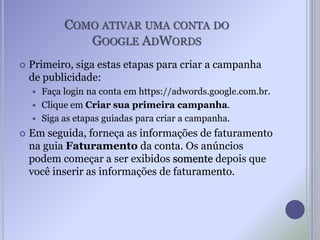 COMO ATIVAR UMA CONTA DO
GOOGLE ADWORDS
 Primeiro, siga estas etapas para criar a campanha
de publicidade:
 Faça login na conta em https://adwords.google.com.br.
 Clique em Criar sua primeira campanha.
 Siga as etapas guiadas para criar a campanha.
 Em seguida, forneça as informações de faturamento
na guia Faturamento da conta. Os anúncios
podem começar a ser exibidos somente depois que
você inserir as informações de faturamento.
 