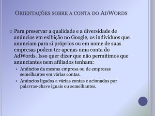 ORIENTAÇÕES SOBRE A CONTA DO ADWORDS
 Para preservar a qualidade e a diversidade de
anúncios em exibição no Google, os indivíduos que
anunciam para si próprios ou em nome de suas
empresas podem ter apenas uma conta do
AdWords. Isso quer dizer que não permitimos que
anunciantes nem afiliados tenham:
 Anúncios da mesma empresa ou de empresas
semelhantes em várias contas.
 Anúncios ligados a várias contas e acionados por
palavras-chave iguais ou semelhantes.
 