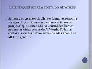 ORIENTAÇÕES SOBRE A CONTA DO ADWORDS
 Somente os gerentes de clientes (como terceiros ou
serviços de posicionamento em mecanismos de
pesquisa) que usam a Minha Central de Clientes
podem ter várias contas do AdWords. Todas as
contas associadas devem ser vinculadas à conta da
MCC do gerente.
 