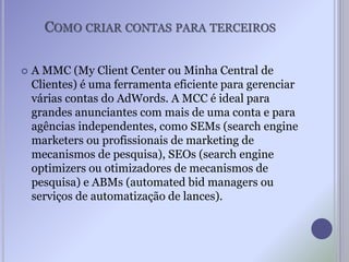 COMO CRIAR CONTAS PARA TERCEIROS
 A MMC (My Client Center ou Minha Central de
Clientes) é uma ferramenta eficiente para gerenciar
várias contas do AdWords. A MCC é ideal para
grandes anunciantes com mais de uma conta e para
agências independentes, como SEMs (search engine
marketers ou profissionais de marketing de
mecanismos de pesquisa), SEOs (search engine
optimizers ou otimizadores de mecanismos de
pesquisa) e ABMs (automated bid managers ou
serviços de automatização de lances).
 