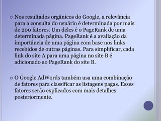  Nos resultados orgânicos do Google, a relevância
para a consulta do usuário é determinada por mais
de 200 fatores. Um deles é o PageRank de uma
determinada página. PageRank é a avaliação da
importância de uma página com base nos links
recebidos de outras páginas. Para simplificar, cada
link do site A para uma página no site B é
adicionado ao PageRank do site B.
 O Google AdWords também usa uma combinação
de fatores para classificar as listagens pagas. Esses
fatores serão explicados com mais detalhes
posteriormente.
 