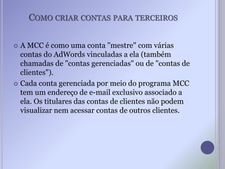 COMO CRIAR CONTAS PARA TERCEIROS
 A MCC é como uma conta "mestre" com várias
contas do AdWords vinculadas a ela (também
chamadas de "contas gerenciadas" ou de "contas de
clientes").
 Cada conta gerenciada por meio do programa MCC
tem um endereço de e-mail exclusivo associado a
ela. Os titulares das contas de clientes não podem
visualizar nem acessar contas de outros clientes.
 