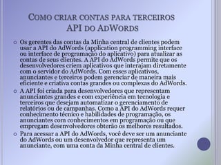 COMO CRIAR CONTAS PARA TERCEIROS
API DO ADWORDS
 Os gerentes das contas da Minha central de clientes podem
usar a API do AdWords (application programming interface
ou interface de programação do aplicativo) para atualizar as
contas de seus clientes. A API do AdWords permite que os
desenvolvedores criem aplicativos que interajam diretamente
com o servidor do AdWords. Com esses aplicativos,
anunciantes e terceiros podem gerenciar de maneira mais
eficiente e criativa contas grandes ou complexas do AdWords.
 A API foi criada para desenvolvedores que representam
anunciantes grandes e com experiência em tecnologia e
terceiros que desejam automatizar o gerenciamento de
relatórios ou de campanhas. Como a API do AdWords requer
conhecimento técnico e habilidades de programação, os
anunciantes com conhecimentos em programação ou que
empregam desenvolvedores obterão os melhores resultados.
 Para acessar a API do AdWords, você deve ser um anunciante
do AdWords ou um desenvolvedor que representa um
anunciante, com uma conta da Minha central de clientes.
 
