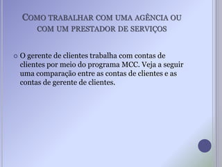 COMO TRABALHAR COM UMA AGÊNCIA OU
COM UM PRESTADOR DE SERVIÇOS
 O gerente de clientes trabalha com contas de
clientes por meio do programa MCC. Veja a seguir
uma comparação entre as contas de clientes e as
contas de gerente de clientes.
 
