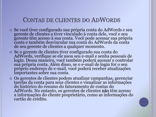 CONTAS DE CLIENTES DO ADWORDS
 Se você tiver configurado sua própria conta do AdWords e seu
gerente de clientes a tiver vinculado à conta dele, você e seu
gerente têm acesso à sua conta. Você pode acessar sua própria
conta e também desvincular sua conta do AdWords da conta
de seu gerente de clientes a qualquer momento.
 Se o gerente de clientes tiver configurado sua conta do
AdWords, verifique se ele usou seu e-mail e senha pessoais de
login. Dessa maneira, você também poderá acessar e controlar
sua própria conta. Além disso, se o e-mail de login for o seu
próprio endereço de e-mail, você poderá receber atualizações
importantes sobre sua conta.
 Os gerentes de clientes podem atualizar campanhas, gerenciar
tarefas da conta para seus clientes e visualizar as informações
do histórico do resumo do faturamento de contas do
AdWords. No entanto, os gerentes de clientes não têm acesso
a informações do cliente proprietário, como as informações do
cartão de crédito.
 