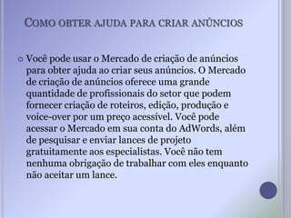COMO OBTER AJUDA PARA CRIAR ANÚNCIOS
 Você pode usar o Mercado de criação de anúncios
para obter ajuda ao criar seus anúncios. O Mercado
de criação de anúncios oferece uma grande
quantidade de profissionais do setor que podem
fornecer criação de roteiros, edição, produção e
voice-over por um preço acessível. Você pode
acessar o Mercado em sua conta do AdWords, além
de pesquisar e enviar lances de projeto
gratuitamente aos especialistas. Você não tem
nenhuma obrigação de trabalhar com eles enquanto
não aceitar um lance.
 