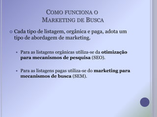 COMO FUNCIONA O
MARKETING DE BUSCA
 Cada tipo de listagem, orgânica e paga, adota um
tipo de abordagem de marketing.
 Para as listagens orgânicas utiliza-se da otimização
para mecanismos de pesquisa (SEO).
 Para as listagens pagas utiliza-se do marketing para
mecanismos de busca (SEM).
 
