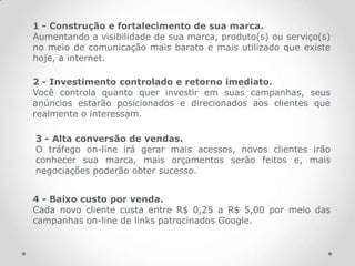 1 - Construção e fortalecimento de sua marca.
Aumentando a visibilidade de sua marca, produto(s) ou serviço(s)
no meio de comunicação mais barato e mais utilizado que existe
hoje, a internet.

2 - Investimento controlado e retorno imediato.
Você controla quanto quer investir em suas campanhas, seus
anúncios estarão posicionados e direcionados aos clientes que
realmente o interessam.

3 - Alta conversão de vendas.
O tráfego on-line irá gerar mais acessos, novos clientes irão
conhecer sua marca, mais orçamentos serão feitos e, mais
negociações poderão obter sucesso.


4 - Baixo custo por venda.
Cada novo cliente custa entre R$ 0,25 a R$ 5,00 por meio das
campanhas on-line de links patrocinados Google.
 