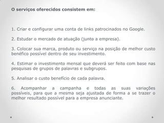 O serviços oferecidos consistem em:



1. Criar e configurar uma conta de links patrocinados no Google.

2. Estudar o mercado de atuação (junto a empresa).

3. Colocar sua marca, produto ou serviço na posição de melhor custo
benéfico possível dentro de seu investimento.

4. Estimar o investimento mensal que deverá ser feito com base nas
pesquisas de grupos de palavras e subgrupos.

5. Analisar o custo benefício de cada palavra.

6. Acompanhar a campanha e todas as suas variações
possíveis, para que a mesma seja ajustada de forma a se trazer o
melhor resultado possível para a empresa anunciante.
 
