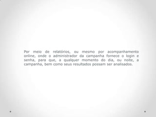 Por meio de relatórios, ou mesmo por acompanhamento
online, onde o administrador da campanha fornece o login e
senha, para que, a qualquer momento do dia, ou noite, a
campanha, bem como seus resultados possam ser analisados.
 