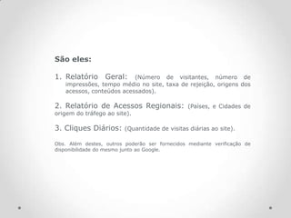 São eles:

1. Relatório Geral:       (Número de visitantes, número de
   impressões, tempo médio no site, taxa de rejeição, origens dos
   acessos, conteúdos acessados).

2. Relatório de Acessos Regionais:              (Países, e Cidades de
origem do tráfego ao site).

3. Cliques Diários:      (Quantidade de visitas diárias ao site).

Obs. Além destes, outros poderão ser fornecidos mediante verificação de
disponibilidade do mesmo junto ao Google.
 