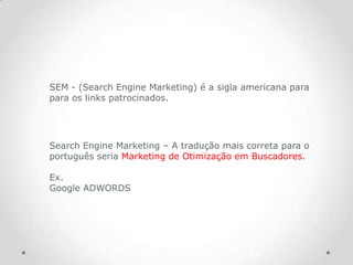 SEM - (Search Engine Marketing) é a sigla americana para
para os links patrocinados.




Search Engine Marketing – A tradução mais correta para o
português seria Marketing de Otimização em Buscadores.

Ex.
Google ADWORDS
 