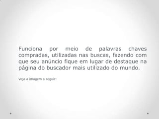 Funciona por meio de palavras chaves
compradas, utilizadas nas buscas, fazendo com
que seu anúncio fique em lugar de destaque na
página do buscador mais utilizado do mundo.
Veja a imagem a seguir:
 