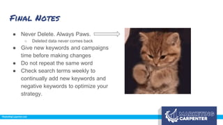 Final Notes
● Never Delete. Always Paws.
○ Deleted data never comes back
● Give new keywords and campaigns
time before making changes
● Do not repeat the same word
● Check search terms weekly to
continually add new keywords and
negative keywords to optimize your
strategy.
 