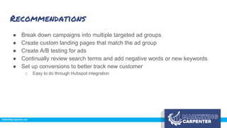 Recommendations
● Break down campaigns into multiple targeted ad groups
● Create custom landing pages that match the ad group
● Create A/B testing for ads
● Continually review search terms and add negative words or new keywords
● Set up conversions to better track new customer
○ Easy to do through Hubspot integration
 