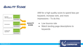 Quality Score
AIM for a high quality score to spend less per
keyword, increase rank, and more
impressions - To do this:
● Low bounce rate
● Match landing page descriptions to
keywords
 