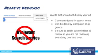Negative Keywords
Words that should not display your ad
● Commonly found in search terms
● Can be done by Campaign or ad
groups
● Be sure to select custom dates to
review so you are not reviewing
everything over and over.
 