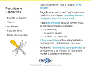 •    Isso é Marketing, não é futebol. Evite
Pesquisas e                             chutes!
Estimativas                        •    Faça buscas sobre seu negócio e seus
                                        produtos, após isso converse clientes e
• Insights for Search;                  com pessoas próximas a você;
• Trends;                          •    Faça benchmarks para os termos mais
• Ad Planner;                           concorridos/citados e analise:
                                         – os anúncios;
• Keyword Tool;
                                         – as landing pages;
• Media kits dos sites.
                                         – processo de conversão.
                                   •    Eduque o cliente sobre sazonalidades,
                                        concorrência, melhorias no site, etc..
                                   •    Mantenha flexibilidade para gerenciar as
                                        campanhas e as verbas. O foco pode
                                        mudar a qualquer momento.



                          Pablo Almeida © Todos os direitos reservados
 