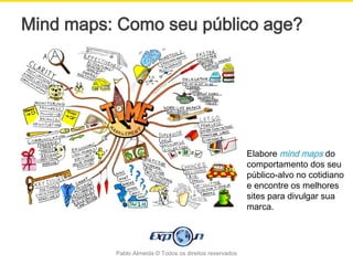 Mind maps: Como seu público age?




                                                         Elabore mind maps do
                                                         comportamento dos seu
                                                         público-alvo no cotidiano
                                                         e encontre os melhores
                                                         sites para divulgar sua
                                                         marca.




          Pablo Almeida © Todos os direitos reservados
 