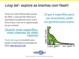Long tail : explore as brechas com Nash!

Tanto em Links Patrocinados quanto                  O que é específico para
em SEO, o long tail não refere-se à
quantidade de palavras-chave numa
                                                     um anunciante, pode
única busca, mas sim à segmentação                  ser genérico para outro.
do seu contexto.

Quanto mais específico,
 mais chances de obter
              retorno!
Teoria dos jogos é excelente para
ajudar na abstração da estratégia de
SEM: http://bit.ly/j71L42




                       Pablo Almeida © Todos os direitos reservados
 