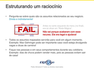 Estruturando um raciocínio
•   Pergunte-se sobre quais são os assuntos relacionados ao seu negócio.
    Direta e indiretamente!

                                       Antes no canto esquerdo do menu (no final),
                                       era só clicar em “Roda Mágica”.
                                       Não sei porque acabaram com esse
                                       recurso. Ele era legal e ajudava!

•   Todos os assuntos mapeados servirão para você em algum momento.
    Exemplo: Max Gehringer pode ser importante caso você esteja divulgando
    vagas e dicas de carreira!
•   Foque nas pessoas e em seus comportamentos durante seu cotidiano.
    Exemplo: dias de chuva podem vender mais, pois as pessoas evitam sair
    de casa!



                       Pablo Almeida © Todos os direitos reservados
 