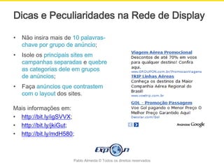 Dicas e Peculiaridades na Rede de Display

•   Não insira mais de 10 palavras-
    chave por grupo de anúncio;
•   Isole os principais sites em
    campanhas separadas e quebre
    as categorias dele em grupos
    de anúncios;
•   Faça anúncios que contrastem
    com o layout dos sites.

Mais informações em:
• http://bit.ly/igSVVX;
• http://bit.ly/jkiGut;
• http://bit.ly/mdH580;



                       Pablo Almeida © Todos os direitos reservados
 