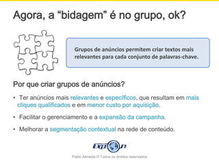 Agora, a “bidagem” é no grupo, ok?

                     Grupos de anúncios permitem criar textos mais
                     relevantes para cada conjunto de palavras-chave.



Por que criar grupos de anúncios?
• Ter anúncios mais relevantes e específicos, que resultam em mais
  cliques qualificados e em menor custo por aquisição.

• Facilitar o gerenciamento e a expansão da campanha.
• Melhorar a segmentação contextual na rede de conteúdo.



                    Pablo Almeida © Todos os direitos reservados
 