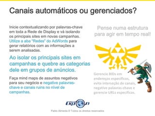 Canais automáticos ou gerenciados?
Inicie contextualizando por palavras-chave                  Pense numa estrutura
em toda a Rede de Display e vá isolando
os principais sites em novas campanhas.                    para agir em tempo real!
Utilize a aba “Redes” do AdWords para
gerar relatórios com as informações a
serem analisadas.
Ao isolar os principais sites em
campanhas e quebre as categorias
dele em grupos de anúncios.
                                                          Gerencie BIDs em
Faça mind maps de assuntos negativos                      endereços específicos,
para seu negócio e negative palavras-                     evite interseção de canais,
chave e canais ruins no nível de                          negative palavras-chave e
campanhas.                                                gerencie URLs específicas.



                       Pablo Almeida © Todos os direitos reservados
 