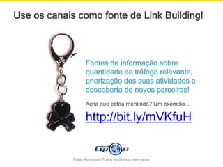 Use os canais como fonte de Link Building!



                    Fontes de informação sobre
                    quantidade de tráfego relevante,
                    priorização das suas atividades e
                    descoberta de novos parceiros!
                    Acha que estou mentindo? Um exemplo...

                    http://bit.ly/mVKfuH


             Pablo Almeida © Todos os direitos reservados
 