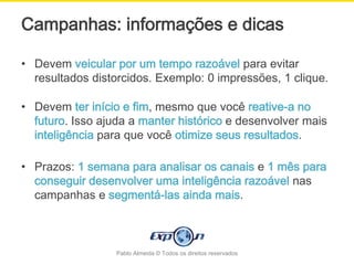 Campanhas: informações e dicas

• Devem veicular por um tempo razoável para evitar
  resultados distorcidos. Exemplo: 0 impressões, 1 clique.

• Devem ter início e fim, mesmo que você reative-a no
  futuro. Isso ajuda a manter histórico e desenvolver mais
  inteligência para que você otimize seus resultados.

• Prazos: 1 semana para analisar os canais e 1 mês para
  conseguir desenvolver uma inteligência razoável nas
  campanhas e segmentá-las ainda mais.



                  Pablo Almeida © Todos os direitos reservados
 