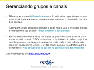Gerenciando grupos e canais
•   Não esqueça que o leilão é dinâmico você pode estar pagando menos que
    o necessário para aparecer, ou até mesmo mais que o necessário por uma
    boa posição;

•   Acompanhe suas principais palavras a cada hora e veja a evolução tráfego
    e interesse do seu público. Abuse do Excel e dos gráficos!

•   Extraia relatórios e faça filtros por status de palavras-chave e canais para
    saber se está tudo ok: CPCs muito altos ou muito baixos podem prejudicar
    seu desempenho, pois alguns centavos a mais podem virar milhares de
    reais em pouquíssimo tempo. E CPCs baixos demais, gera tráfego para o
    concorrente. Não esqueça de se basear no contexto e no desempenho!

Mais informações em: http://bit.ly/mdDpUw




                         Pablo Almeida © Todos os direitos reservados
 