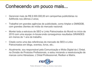 Conhecendo um pouco mais...
•   Gerenciei mais de R$ 6.500.000,00 em campanhas publicitárias no
    AdWords nos últimos 2 anos;

•   Trabalhei em grandes agências de publicidade, como Artplan e DM9DDB,
    com grandes clientes de mídia do mercado nacional.

•   Montei toda a estrutura de SEO e Links Patrocinados do Mundi no início de
    2010 com uma equipe in-house onde conseguimos resultados GRANDES
    em menos de 1 ano de trabalho.

•   Citado como uma das referências do mercado de SEO e Links
    Patrocinados em blogs, eventos, livros, etc.;

•   Atualmente, sou responsável pela Comunicação e Mídia Digital da L’Oréal,
    na Divisão de Produtos Profissionais, e estou iniciando a reestruturação de
    marcas como Kérastase, L’Oréal Professionnel, Redken e Matrix.



                        Pablo Almeida © Todos os direitos reservados
 
