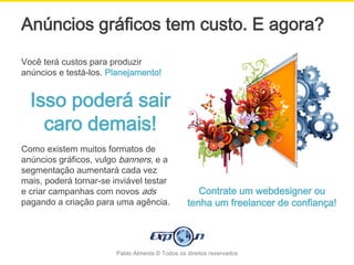 Anúncios gráficos tem custo. E agora?
Você terá custos para produzir
anúncios e testá-los. Planejamento!


  Isso poderá sair
    caro demais!
Como existem muitos formatos de
anúncios gráficos, vulgo banners, e a
segmentação aumentará cada vez
mais, poderá tornar-se inviável testar
e criar campanhas com novos ads                     Contrate um webdesigner ou
pagando a criação para uma agência.              tenha um freelancer de confiança!




                        Pablo Almeida © Todos os direitos reservados
 