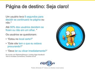 Página de destino: Seja claro!
Um usuário leva 8 segundos para
decidir se continuará na página ou
não.*
Até 50% dos usuários decidem se
ficam ou não em um olhar. *
Os usuários se questionam:
• “Estou no local certo?”
• “Este site tem o que eu estava
  procurando?”
• “Devo ler ou clicar imediatamente?”
De acordo com MarketingSherpa’s Landing Page Handbook:
How to Increase Conversions, Fevereiro de 05.




                                     Pablo Almeida © Todos os direitos reservados
 