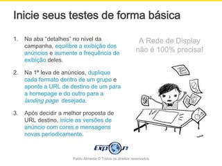 Inicie seus testes de forma básica
1.   Na aba “detalhes” no nível da                         A Rede de Display
     campanha, equilibre a exibição dos
     anúncios e aumente a frequência de                   não é 100% precisa!
     exibição deles.

2.   Na 1ª leva de anúncios, duplique
     cada formato dentro de um grupo e
     aponte a URL de destino de um para
     a homepage e do outro para a
     landing page desejada.

3.   Após decidir a melhor proposta de
     URL destino, inicie as versões de
     anúncio com cores e mensagens
     novas periodicamente.



                      Pablo Almeida © Todos os direitos reservados
 